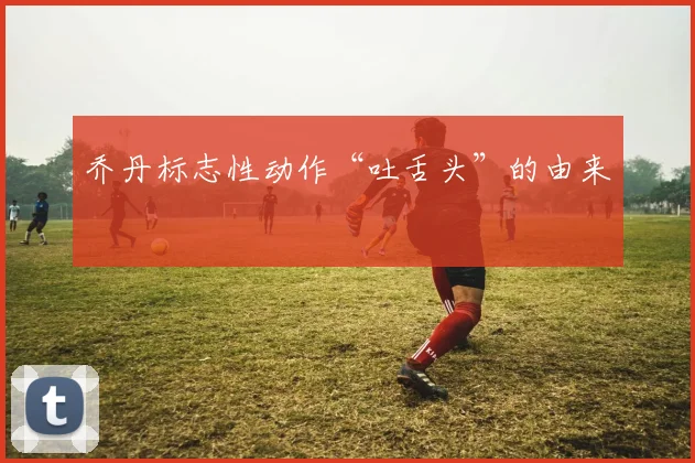 乔丹标志性动作“吐舌头”的由来