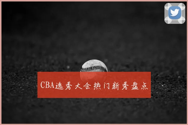 CBA选秀大会热门新秀盘点