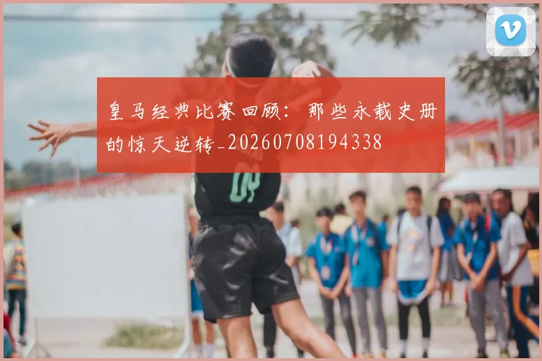 皇马经典比赛回顾：那些永载史册的惊天逆转_20260708194338