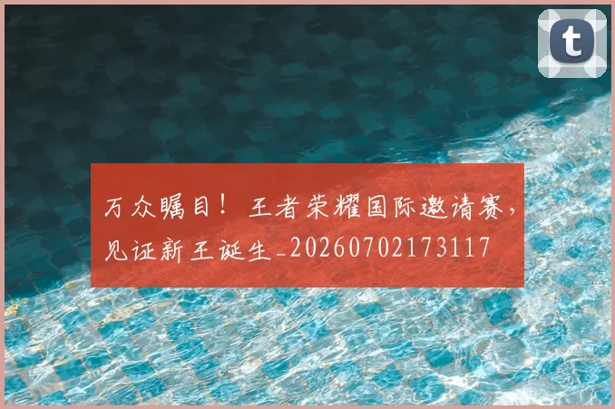 万众瞩目！王者荣耀国际邀请赛，见证新王诞生_20260702173117