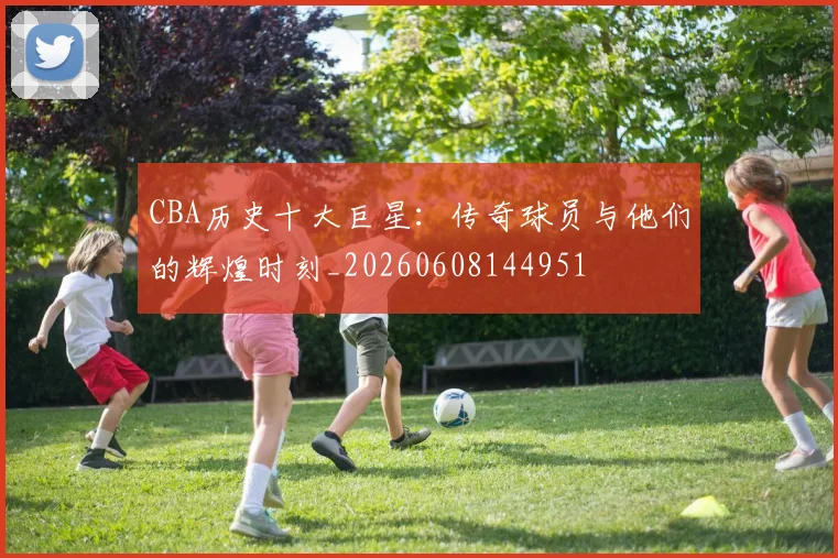 CBA历史十大巨星：传奇球员与他们的辉煌时刻_20260608144951