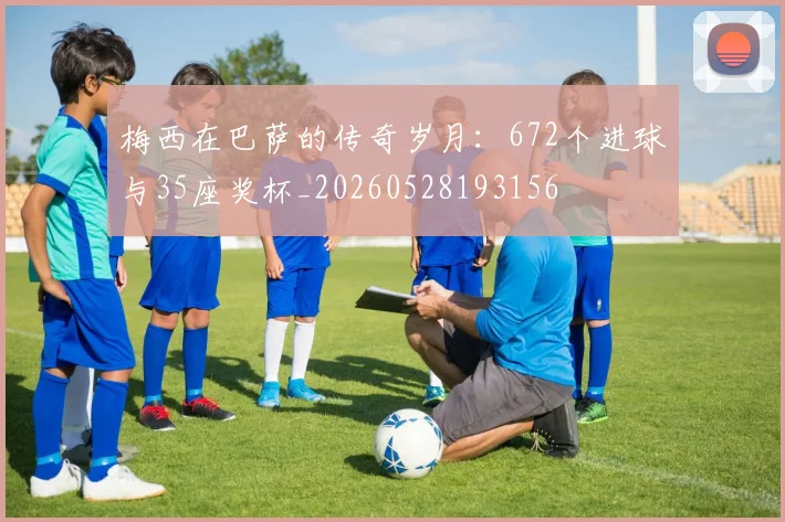 梅西在巴萨的传奇岁月：672个进球与35座奖杯_20260528193156