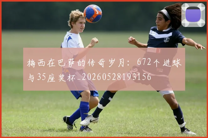 梅西在巴萨的传奇岁月：672个进球与35座奖杯_20260528193156