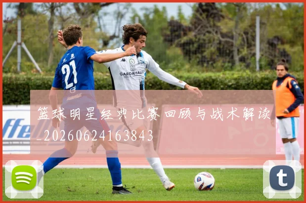 篮球明星经典比赛回顾与战术解读_20260624163843