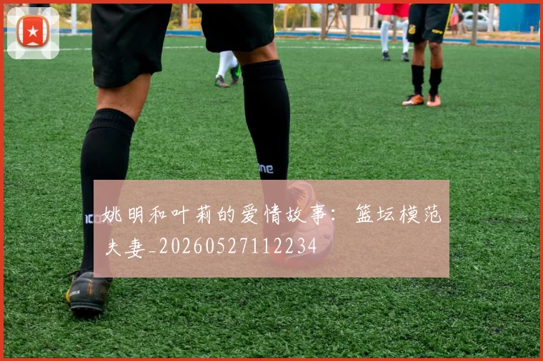 姚明和叶莉的爱情故事：篮坛模范夫妻_20260527112234