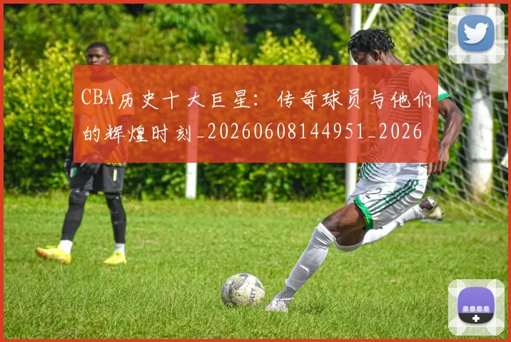 CBA历史十大巨星：传奇球员与他们的辉煌时刻_20260608144951_20260701210250