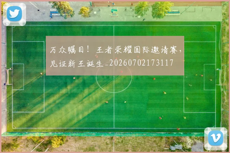 万众瞩目！王者荣耀国际邀请赛，见证新王诞生_20260702173117
