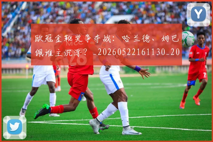 欧冠金靴奖争夺战：哈兰德、姆巴佩谁主沉浮？_20260522161130_20260707151928_20260801165254