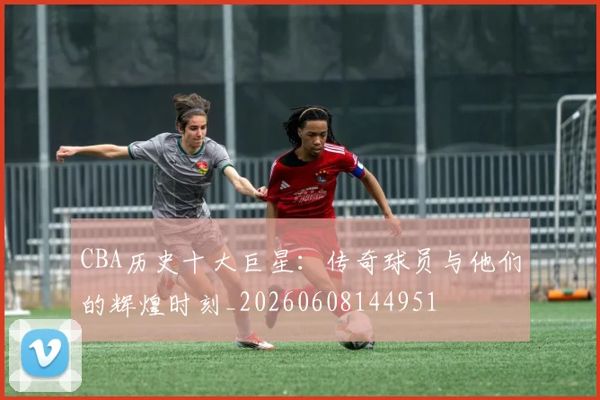 CBA历史十大巨星：传奇球员与他们的辉煌时刻_20260608144951