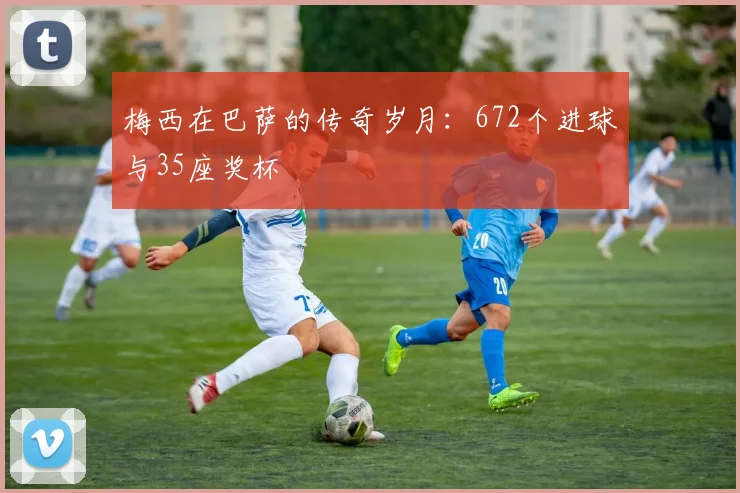 梅西在巴萨的传奇岁月：672个进球与35座奖杯