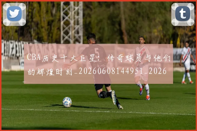 CBA历史十大巨星：传奇球员与他们的辉煌时刻_20260608144951_20260701210250