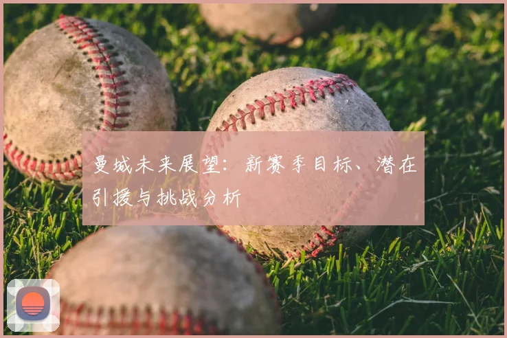 曼城未来展望：新赛季目标、潜在引援与挑战分析